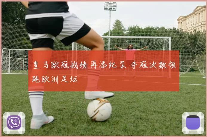 皇马欧冠战绩再添纪录 夺冠次数领跑欧洲足坛