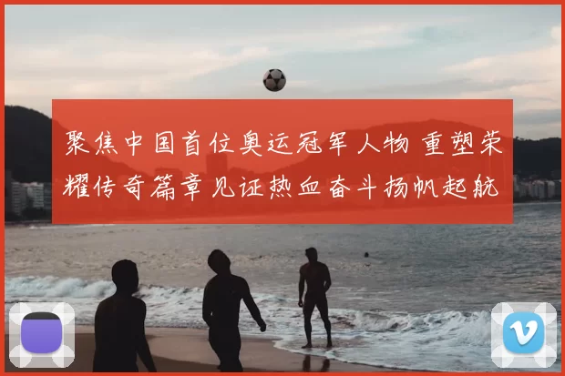 聚焦中国首位奥运冠军人物 重塑荣耀传奇篇章见证热血奋斗扬帆起航