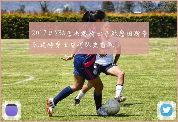 2017年NBA总决赛骑士夺冠詹姆斯率队逆转勇士夺得队史首冠