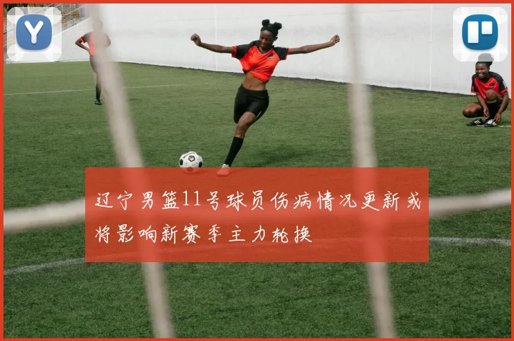 辽宁男篮11号球员伤病情况更新或将影响新赛季主力轮换