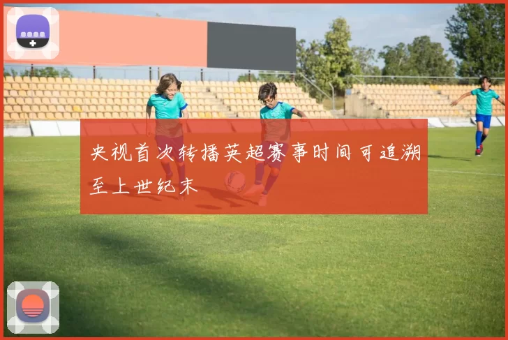 央视首次转播英超赛事时间可追溯至上世纪末