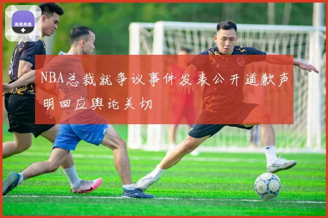 NBA总裁就争议事件发表公开道歉声明回应舆论关切