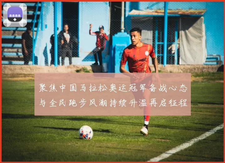 聚焦中国马拉松奥运冠军备战心态与全民跑步风潮持续升温再启征程