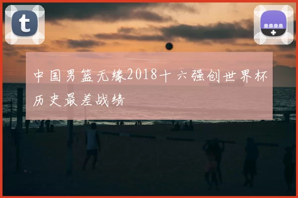 中国男篮无缘2018十六强创世界杯历史最差战绩