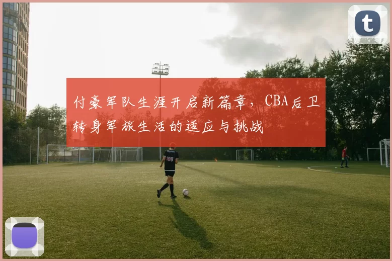 付豪军队生涯开启新篇章,CBA后卫转身军旅生活的适应与挑战