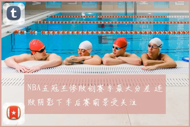 NBA五冠王惨败创赛季最大分差 连败阴影下季后赛前景受关注