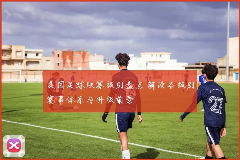 美国足球联赛级别盘点 解读各级别赛事体系与升级前景