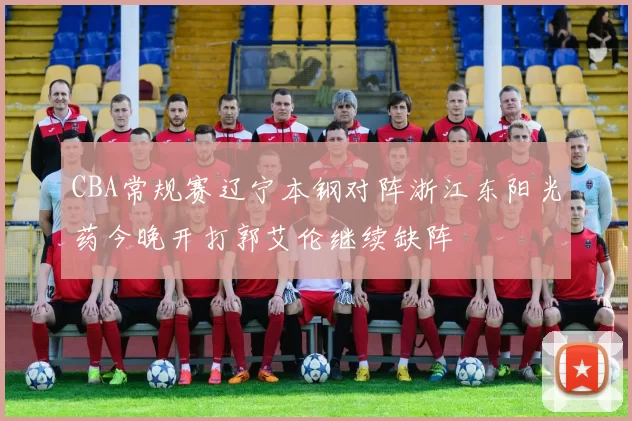 CBA常规赛辽宁本钢对阵浙江东阳光药今晚开打郭艾伦继续缺阵