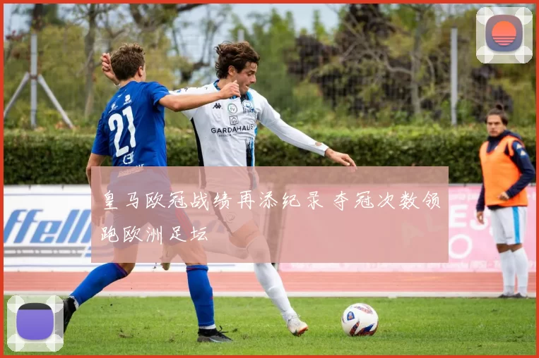 皇马欧冠战绩再添纪录 夺冠次数领跑欧洲足坛