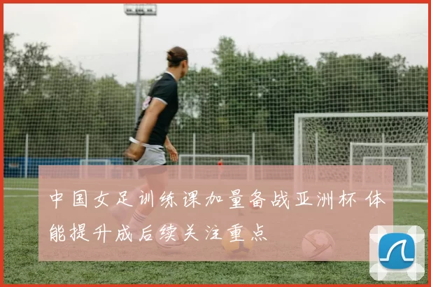 中国女足训练课加量备战亚洲杯 体能提升成后续关注重点