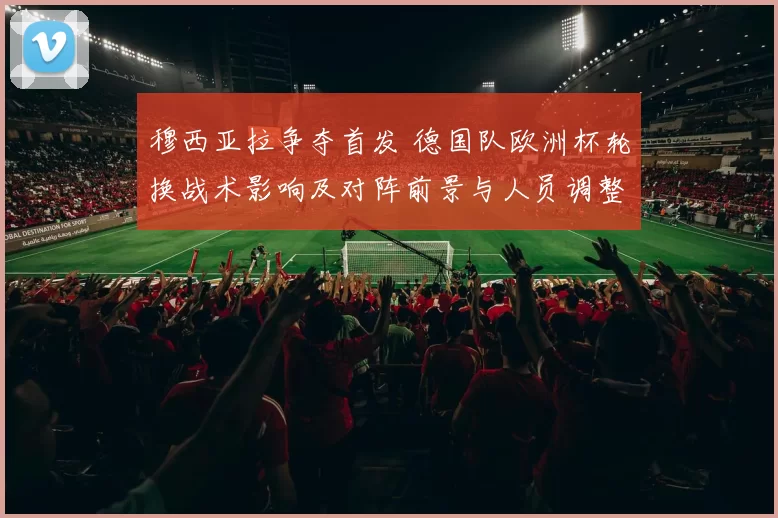 穆西亚拉争夺首发 德国队欧洲杯轮换战术影响及对阵前景与人员调整