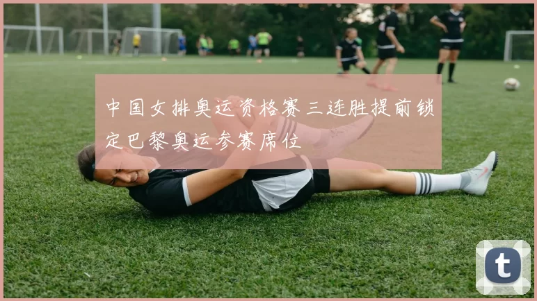 中国女排奥运资格赛三连胜提前锁定巴黎奥运参赛席位