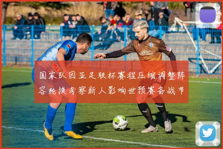 国家队因亚足联杯赛程压缩调整阵容轮换考察新人影响世预赛备战节奏