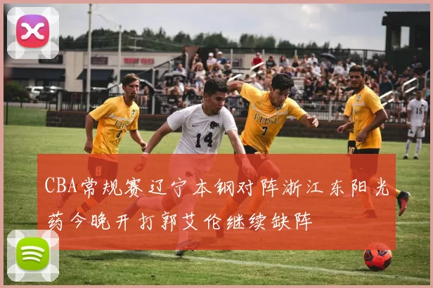 CBA常规赛辽宁本钢对阵浙江东阳光药今晚开打郭艾伦继续缺阵