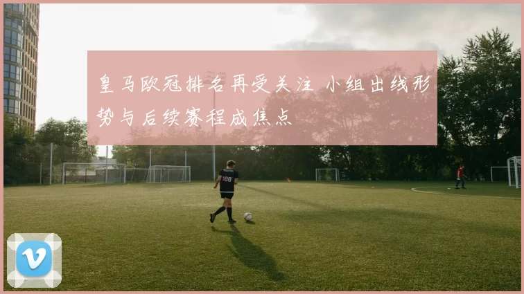 皇马欧冠排名再受关注 小组出线形势与后续赛程成焦点