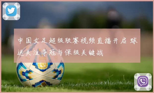 中国女足超级联赛视频直播开启 球迷关注争冠与保级关键战