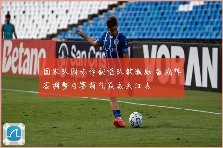 国家队因赤伶翻唱队歌激励 备战阵容调整与赛前气氛成关注点