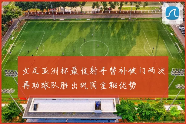 女足亚洲杯最佳射手替补破门两次再助球队胜出巩固金靴优势