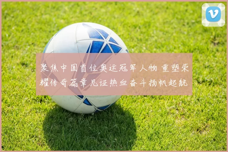 聚焦中国首位奥运冠军人物 重塑荣耀传奇篇章见证热血奋斗扬帆起航