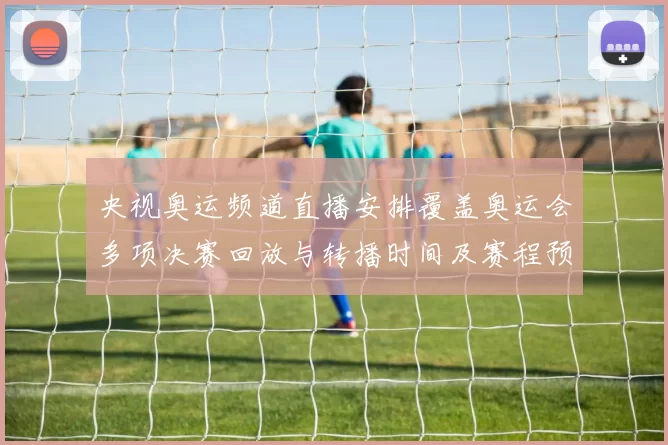 央视奥运频道直播安排覆盖奥运会多项决赛回放与转播时间及赛程预告