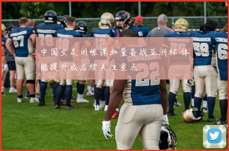 中国女足训练课加量备战亚洲杯 体能提升成后续关注重点