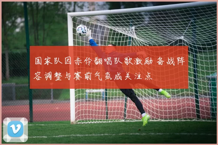 国家队因赤伶翻唱队歌激励 备战阵容调整与赛前气氛成关注点