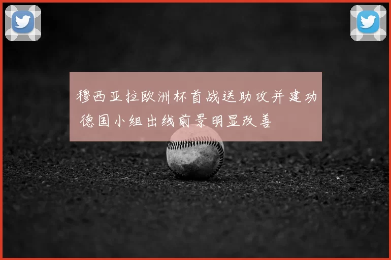 穆西亚拉欧洲杯首战送助攻并建功 德国小组出线前景明显改善