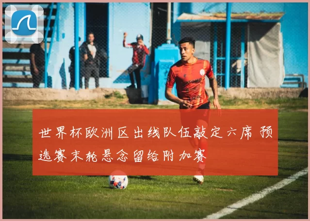 世界杯欧洲区出线队伍敲定六席 预选赛末轮悬念留给附加赛