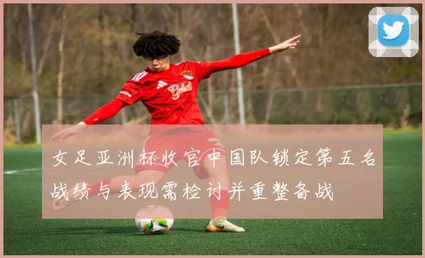 女足亚洲杯收官中国队锁定第五名战绩与表现需检讨并重整备战