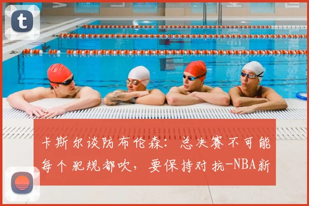 卡斯尔谈防布伦森：总决赛不可能每个犯规都吹，要保持对抗-NBA新闻