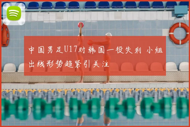 中国男足U17对韩国一役失利 小组出线形势趋紧引关注