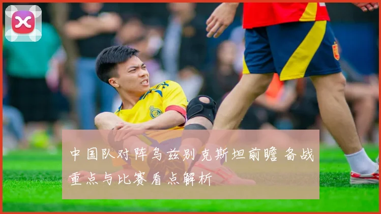 中国队对阵乌兹别克斯坦前瞻 备战重点与比赛看点解析