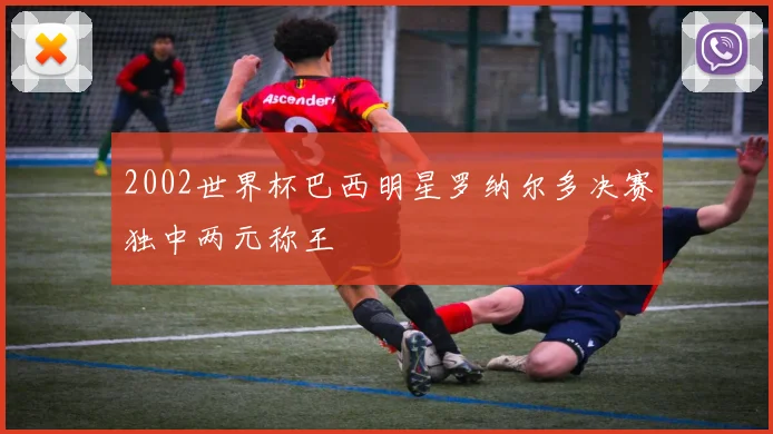 2002世界杯巴西明星罗纳尔多决赛独中两元称王