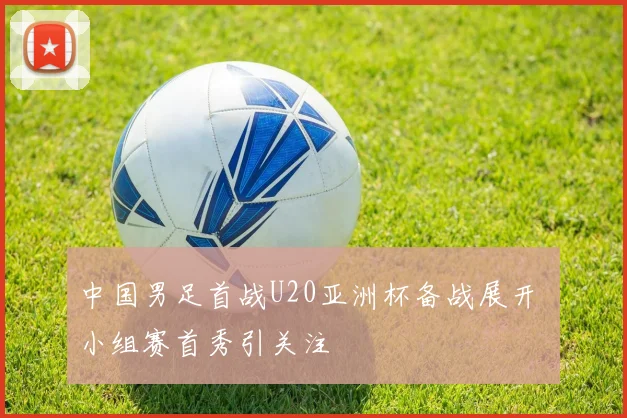 中国男足首战U20亚洲杯备战展开 小组赛首秀引关注