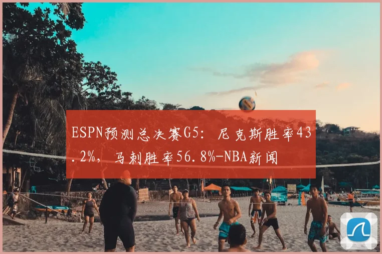 ESPN预测总决赛G5：尼克斯胜率43.2%，马刺胜率56.8%-NBA新闻