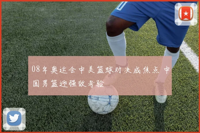 08年奥运会中美篮球对决成焦点 中国男篮迎强敌考验