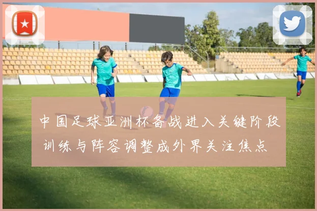 中国足球亚洲杯备战进入关键阶段 训练与阵容调整成外界关注焦点