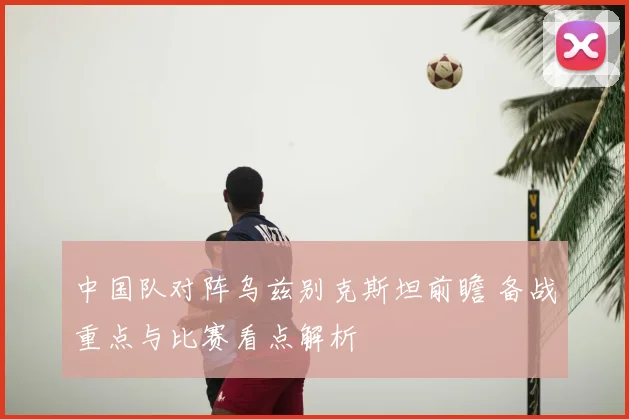 中国队对阵乌兹别克斯坦前瞻 备战重点与比赛看点解析