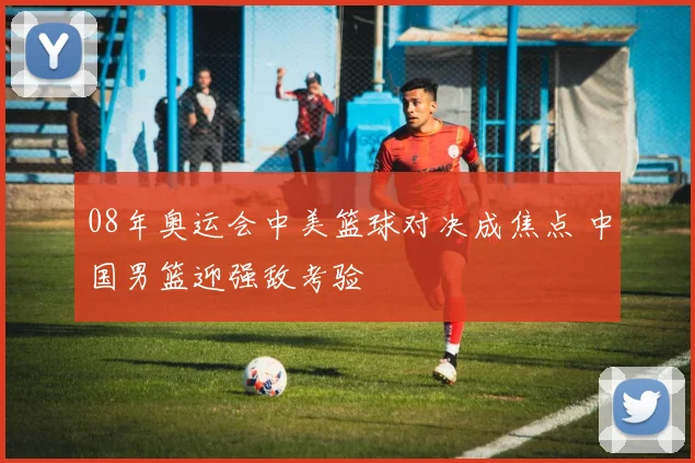 08年奥运会中美篮球对决成焦点 中国男篮迎强敌考验