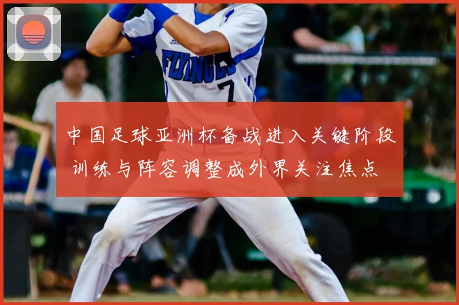 中国足球亚洲杯备战进入关键阶段 训练与阵容调整成外界关注焦点